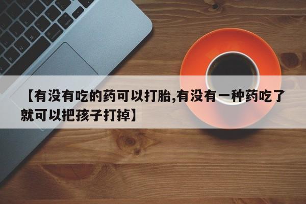 药流药微信【有没有吃的药可以打胎,有没有一种药吃了就可以把孩子打掉】
