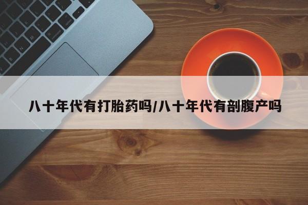 药流药微信八十年代有打胎药吗/八十年代有剖腹产吗