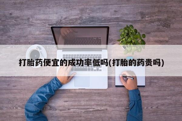 药流药微信打胎药便宜的成功率低吗(打胎的药贵吗)