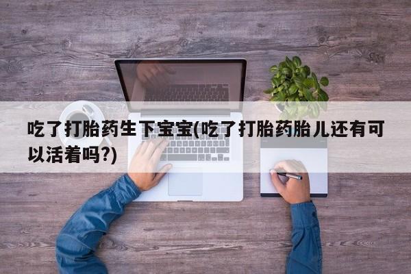 药流药微信吃了打胎药生下宝宝(吃了打胎药胎儿还有可以活着吗?)
