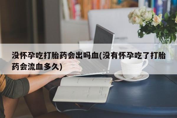 药流药微信没怀孕吃打胎药会出吗血(没有怀孕吃了打胎药会流血多久)