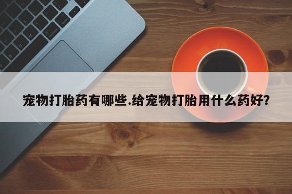 药流药微信宠物打胎药有哪些.给宠物打胎用什么药好？
