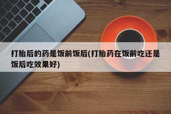 药流药微信打胎后的药是饭前饭后(打胎药在饭前吃还是饭后吃效果好)