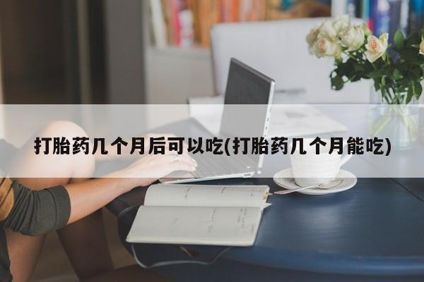 药流药微信打胎药几个月后可以吃(打胎药几个月能吃)