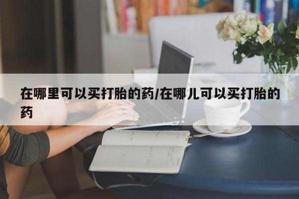 药流药微信在哪里可以买打胎的药/在哪儿可以买打胎的药
