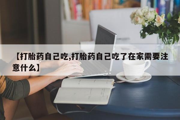 药流药微信【打胎药自己吃,打胎药自己吃了在家需要注意什么】