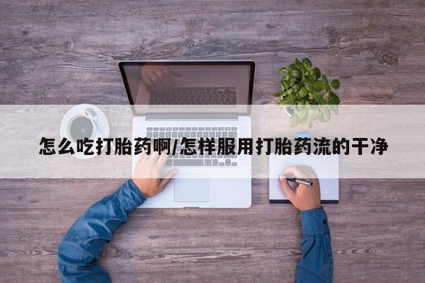 药流药微信怎么吃打胎药啊/怎样服用打胎药流的干净