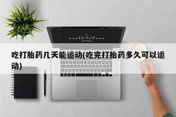 药流药微信吃打胎药几天能运动(吃完打胎药多久可以运动)