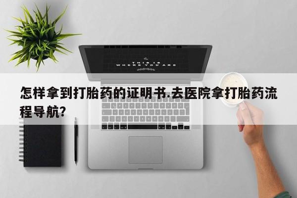 药流药微信怎样拿到打胎药的证明书.去医院拿打胎药流程导航？