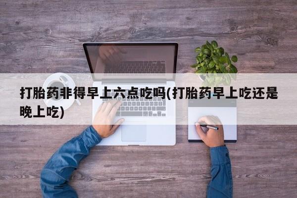 药流药微信打胎药非得早上六点吃吗(打胎药早上吃还是晚上吃)