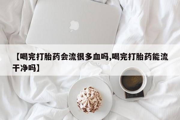 药流药微信【喝完打胎药会流很多血吗,喝完打胎药能流干净吗】