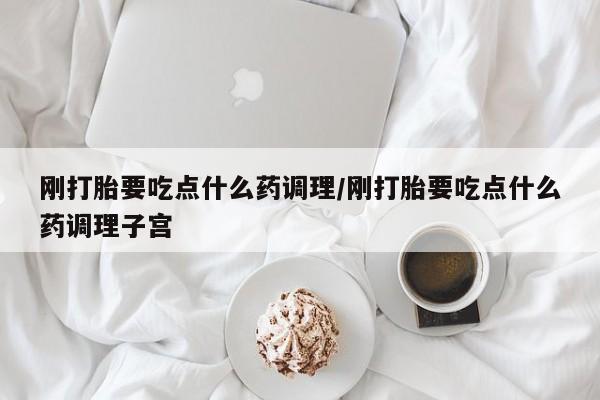 药流药微信刚打胎要吃点什么药调理/刚打胎要吃点什么药调理子宫