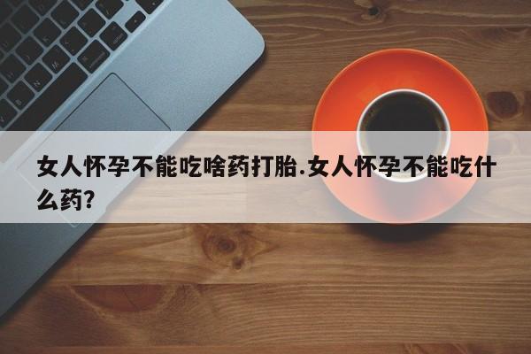 药流药微信女人怀孕不能吃啥药打胎.女人怀孕不能吃什么药？