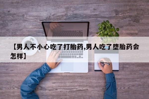 药流药微信【男人不小心吃了打胎药,男人吃了堕胎药会怎样】