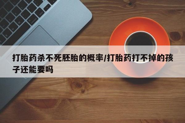 药流药微信打胎药杀不死胚胎的概率/打胎药打不掉的孩子还能要吗