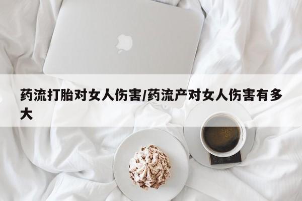 药流药微信药流打胎对女人伤害/药流产对女人伤害有多大