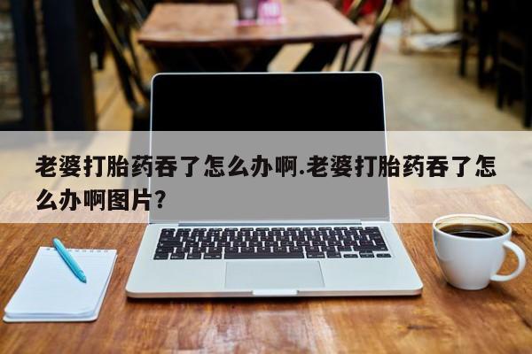 药流药微信老婆打胎药吞了怎么办啊.老婆打胎药吞了怎么办啊图片？
