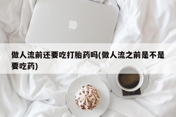 药流药微信做人流前还要吃打胎药吗(做人流之前是不是要吃药)