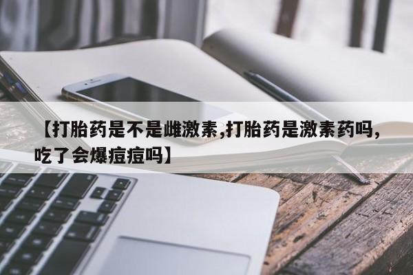 药流药微信【打胎药是不是雌激素,打胎药是激素药吗,吃了会爆痘痘吗】