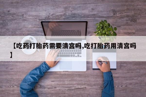 药流药微信【吃药打胎药需要清宫吗,吃打胎药用清宫吗】