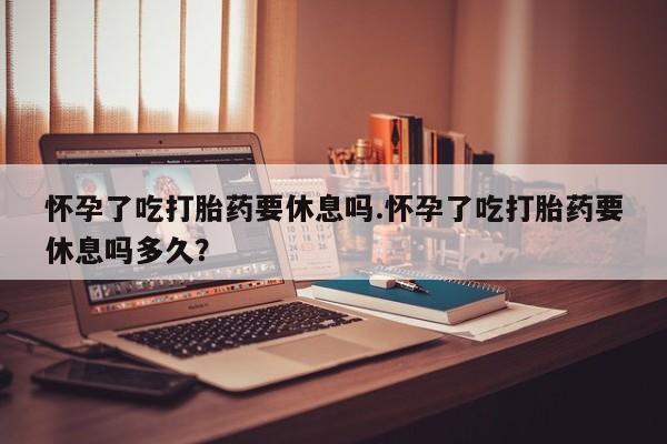 药流药微信怀孕了吃打胎药要休息吗.怀孕了吃打胎药要休息吗多久？