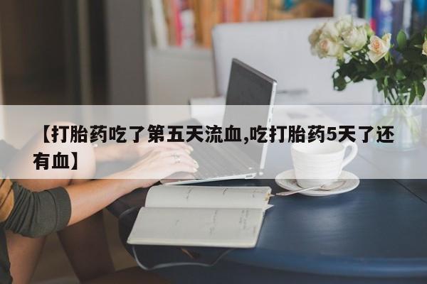 药流药微信【打胎药吃了第五天流血,吃打胎药5天了还有血】