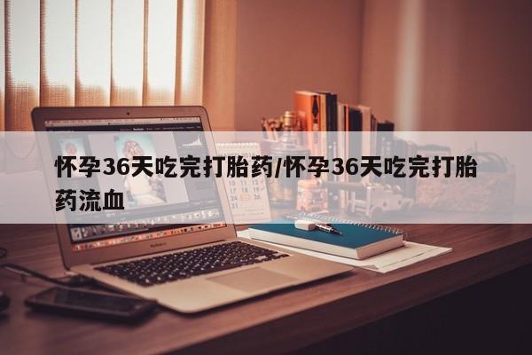 药流药微信怀孕36天吃完打胎药/怀孕36天吃完打胎药流血