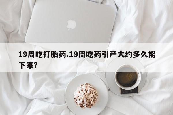 药流药微信19周吃打胎药.19周吃药引产大约多久能下来？