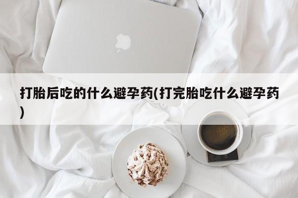 药流药微信打胎后吃的什么避孕药(打完胎吃什么避孕药)
