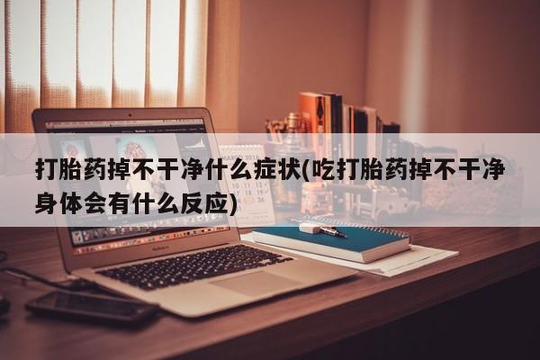 药流药微信打胎药掉不干净什么症状(吃打胎药掉不干净身体会有什么反应)