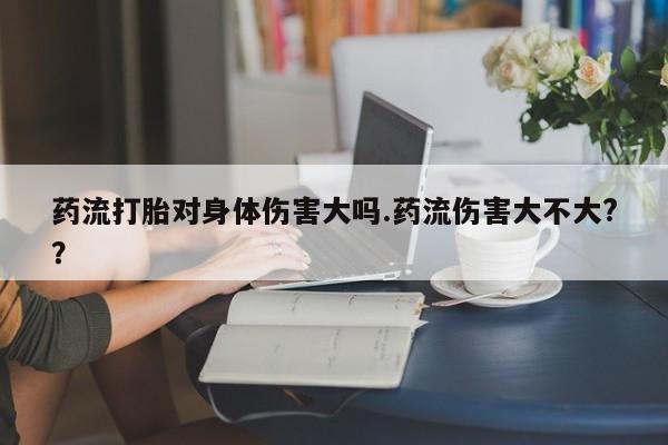 药流药微信药流打胎对身体伤害大吗.药流伤害大不大?？