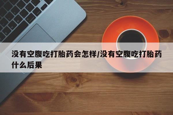 药流药微信没有空腹吃打胎药会怎样/没有空腹吃打胎药什么后果