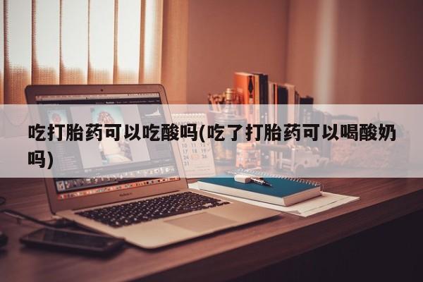 药流药微信吃打胎药可以吃酸吗(吃了打胎药可以喝酸奶吗)