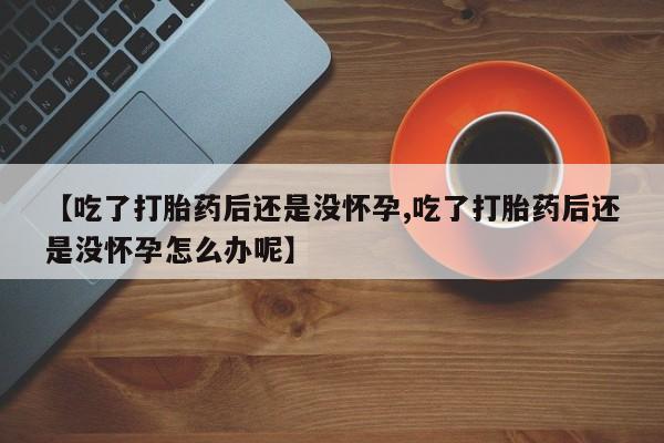 药流药微信【吃了打胎药后还是没怀孕,吃了打胎药后还是没怀孕怎么办呢】