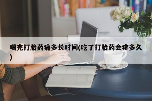 药流药微信喝完打胎药痛多长时间(吃了打胎药会疼多久)