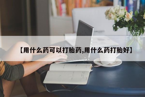 药流药微信【用什么药可以打胎药,用什么药打胎好】