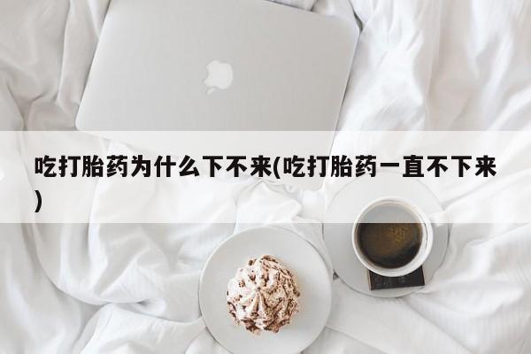 药流药微信吃打胎药为什么下不来(吃打胎药一直不下来)