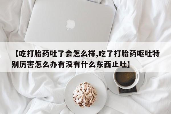 药流药微信【吃打胎药吐了会怎么样,吃了打胎药呕吐特别厉害怎么办有没有什么东西止吐】