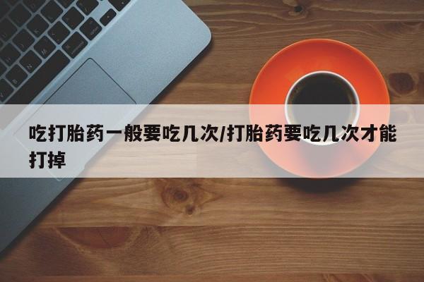 药流药微信吃打胎药一般要吃几次/打胎药要吃几次才能打掉