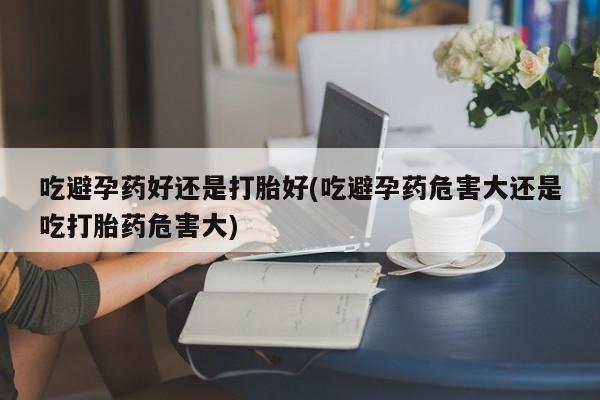 药流药微信吃避孕药好还是打胎好(吃避孕药危害大还是吃打胎药危害大)