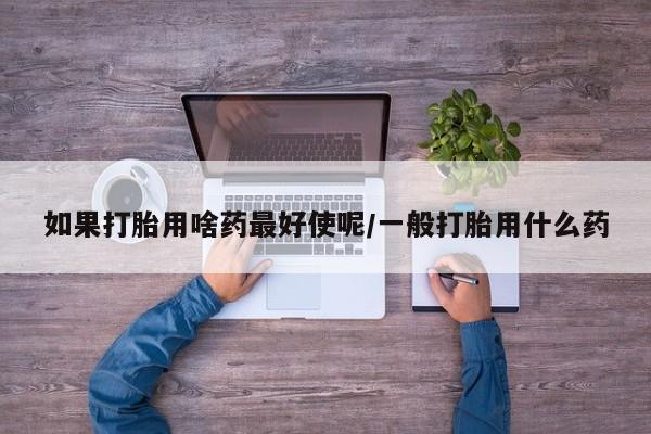 药流药微信如果打胎用啥药最好使呢/一般打胎用什么药