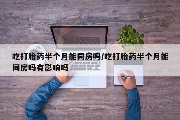 药流药微信吃打胎药半个月能同房吗/吃打胎药半个月能同房吗有影响吗