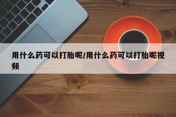 药流药微信用什么药可以打胎呢/用什么药可以打胎呢视频