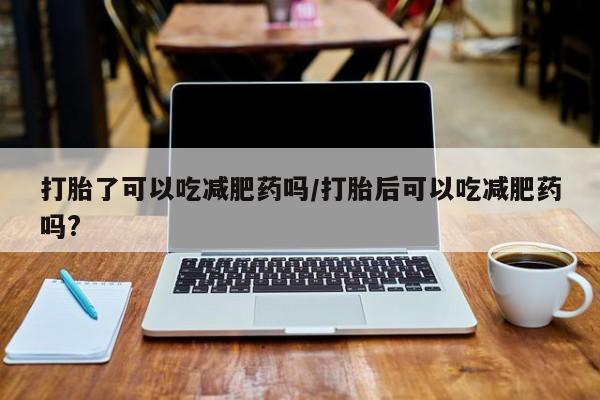药流药微信打胎了可以吃减肥药吗/打胎后可以吃减肥药吗?