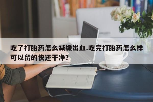 药流药微信吃了打胎药怎么减缓出血.吃完打胎药怎么样可以留的快还干净？