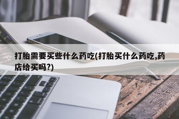 药流药微信打胎需要买些什么药吃(打胎买什么药吃,药店给买吗?)