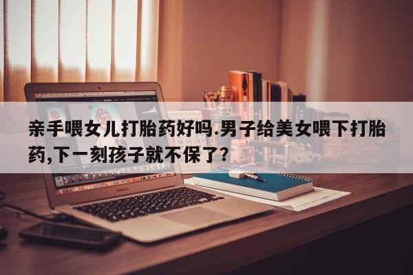 药流药微信亲手喂女儿打胎药好吗.男子给美女喂下打胎药,下一刻孩子就不保了？