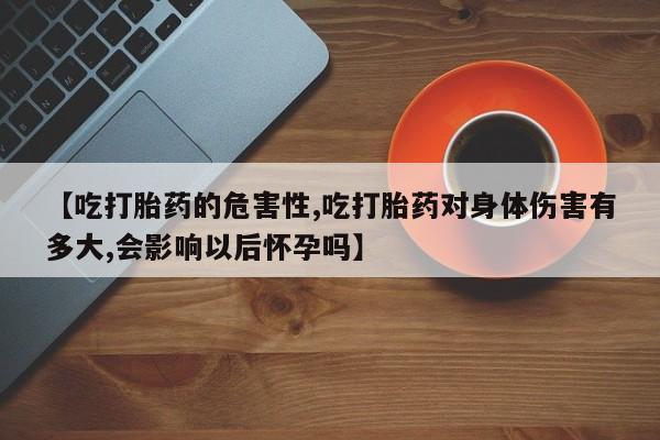 药流药微信【吃打胎药的危害性,吃打胎药对身体伤害有多大,会影响以后怀孕吗】