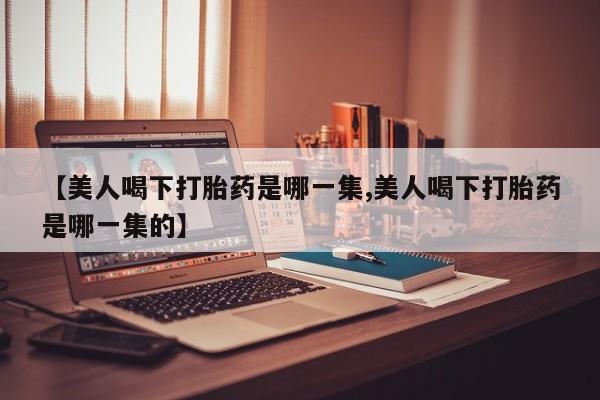 药流药微信【美人喝下打胎药是哪一集,美人喝下打胎药是哪一集的】