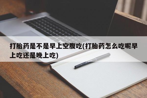 药流药微信打胎药是不是早上空腹吃(打胎药怎么吃呢早上吃还是晚上吃)